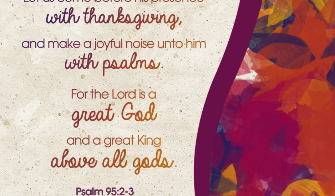 Let us come before his presence with thanksgiving, and make a joyful noise unto him with psalms. For the Lord is a great God and a great King above all gods. -Psalm 92:2-3