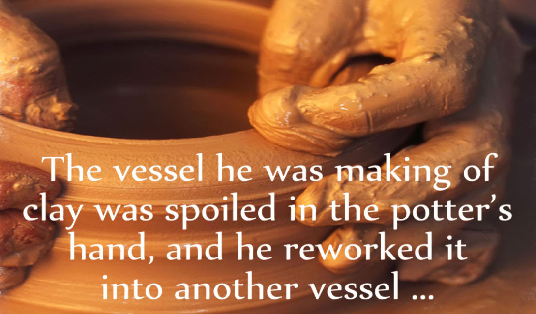 The vessel he was making of clay was spoiled in the potter's hand, and he reworked it into another vessel... Jeremiah 18:4 NRSV